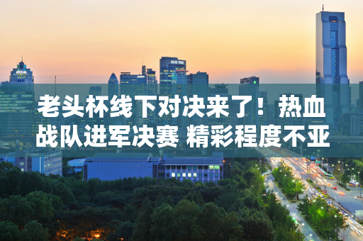 老头杯线下对决来了！热血战队进军决赛 精彩程度不亚于LPL