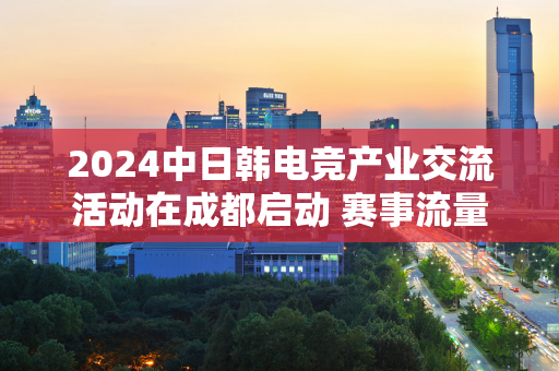 2024中日韩电竞产业交流活动在成都启动 赛事流量如何转化为文旅消费的“客流”？