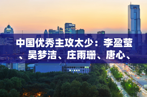 中国优秀主攻太少：李盈莹、吴梦洁、庄雨珊、唐心、陈博雅之后 谁能成功？