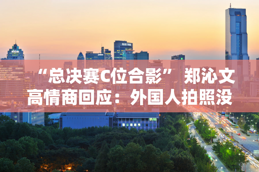 “总决赛C位合影” 郑沁文高情商回应：外国人拍照没有固定位置 随意排列