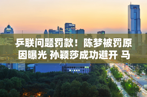 乒联问题罚款！陈梦被罚原因曝光 孙颖莎成功避开 马琳不该犯错