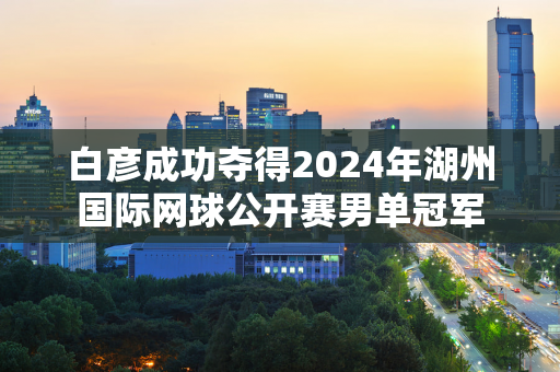 白彦成功夺得2024年湖州国际网球公开赛男单冠军