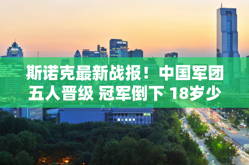 斯诺克最新战报！中国军团五人晋级 冠军倒下 18岁少年大逆转？