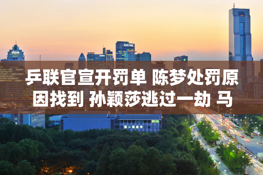 乒联官宣开罚单 陈梦处罚原因找到 孙颖莎逃过一劫 马琳不应该犯错