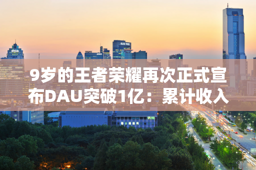 9岁的王者荣耀再次正式宣布DAU突破1亿：累计收入突破100亿美元 团队人均获得100万年终奖