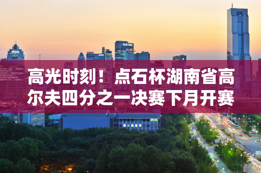 高光时刻！点石杯湖南省高尔夫四分之一决赛下月开赛