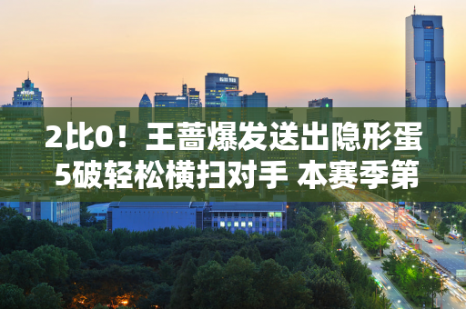 2比0！王蔷爆发送出隐形蛋 5破轻松横扫对手 本赛季第三次晋级四强