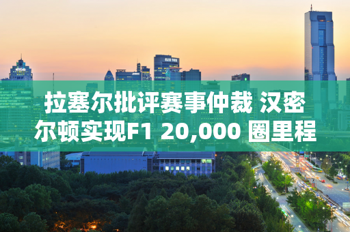 拉塞尔批评赛事仲裁 汉密尔顿实现F1 20,000 圈里程碑