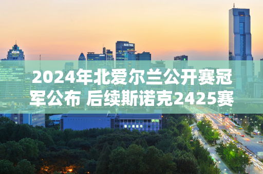 2024年北爱尔兰公开赛冠军公布 后续斯诺克2425赛季赛程一览