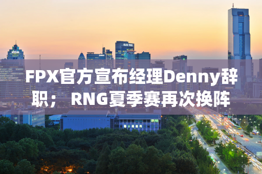 FPX官方宣布经理Denny辞职； RNG夏季赛再次换阵容 二队上单取代zdz首发