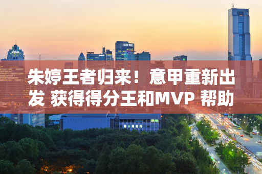 朱婷王者归来！意甲重新出发 获得得分王和MVP 帮助科内取得六连胜