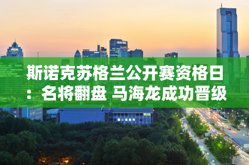 斯诺克苏格兰公开赛资格日：名将翻盘 马海龙成功晋级 田鹏飞惊险淘汰