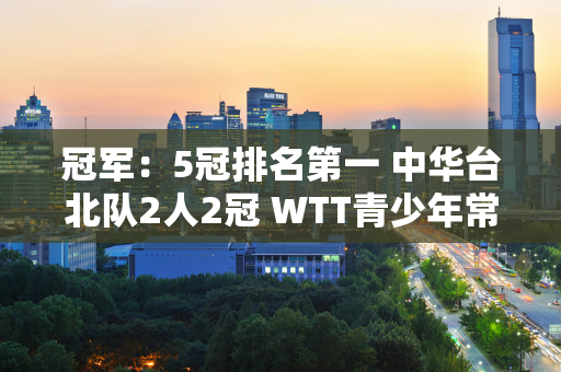 冠军：5冠排名第一 中华台北队2人2冠 WTT青少年常规赛结束