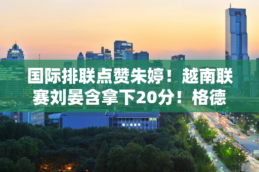 国际排联点赞朱婷！越南联赛刘晏含拿下20分！格德蒂可能执教美国女排