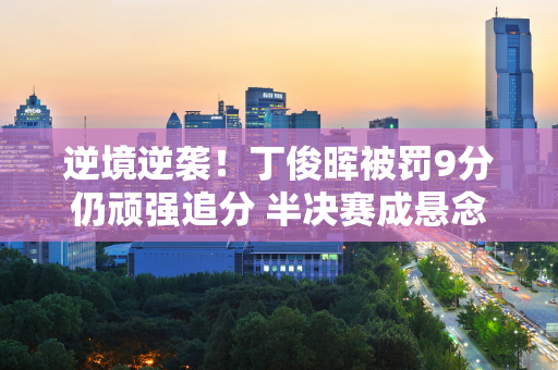 逆境逆袭！丁俊晖被罚9分仍顽强追分 半决赛成悬念