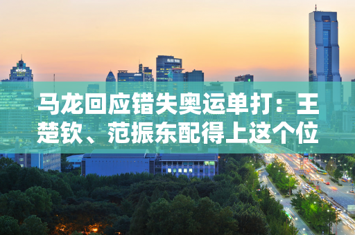 马龙回应错失奥运单打：王楚钦、范振东配得上这个位置