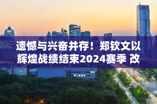 遗憾与兴奋并存！郑钦文以辉煌战绩结束2024赛季 改写中国网球历史