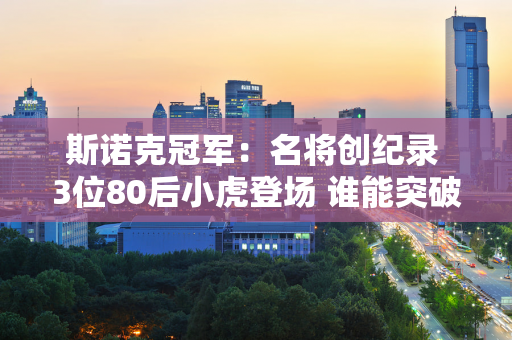 斯诺克冠军：名将创纪录 3位80后小虎登场 谁能突破？