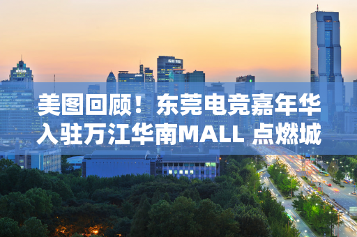 美图回顾！东莞电竞嘉年华入驻万江华南MALL 点燃城市消费新活力