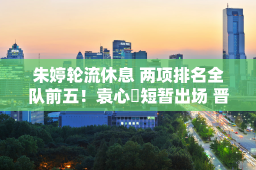 朱婷轮流休息 两项排名全队前五！袁心玥短暂出场 晋级第二名 张敬胤替补上场拿下5分