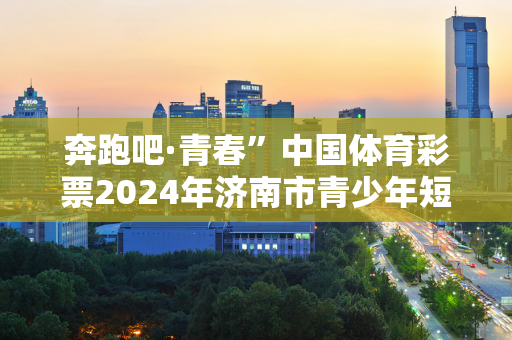 奔跑吧·青春”中国体育彩票2024年济南市青少年短道速滑锦标赛圆满落幕