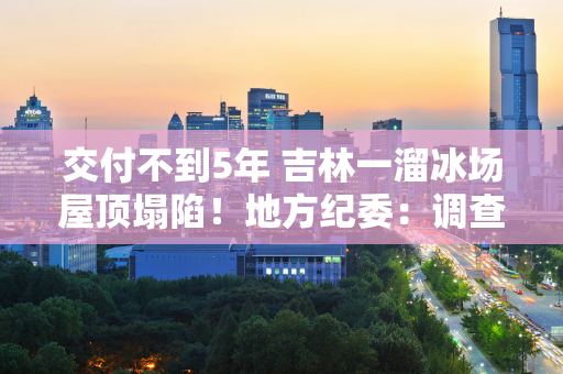 交付不到5年 吉林一溜冰场屋顶塌陷！地方纪委：调查已作出初步判断