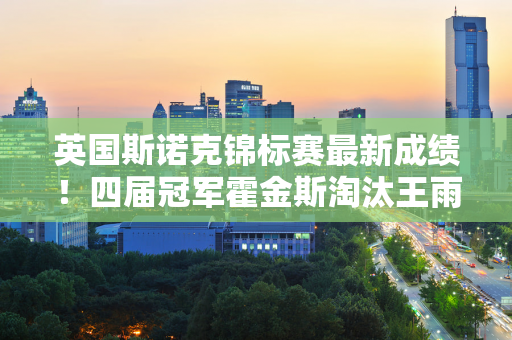 英国斯诺克锦标赛最新成绩！四届冠军霍金斯淘汰王雨辰 中国军团1胜3负