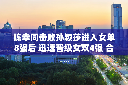 陈幸同击败孙颖莎进入女单8强后 迅速晋级女双4强 合伙人钱天一回应：她目前状态火热