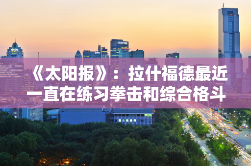 《太阳报》：拉什福德最近一直在练习拳击和综合格斗 曼联认为不错