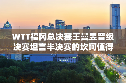 WTT福冈总决赛王曼昱晋级决赛坦言半决赛的坎坷值得总结