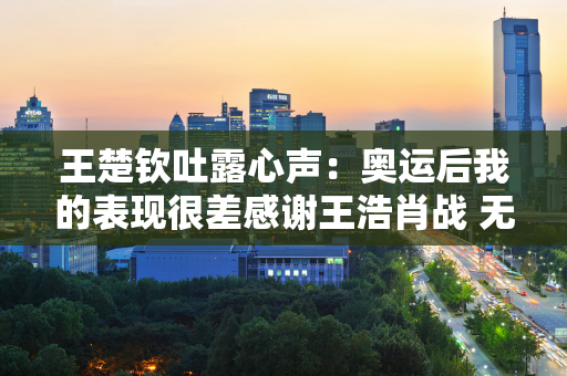 王楚钦吐露心声：奥运后我的表现很差感谢王浩肖战 无论我失去什么 他都鼓励我