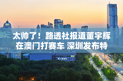 太帅了！路透社报道董宇辉在澳门打赛车 深圳发布特别产品选型预告