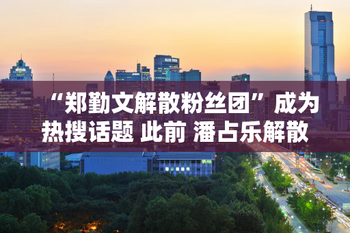 “郑勤文解散粉丝团”成为热搜话题 此前 潘占乐解散了自己的粉丝团 网友：支持、竞争、生命最重要