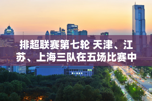 排超联赛第七轮 天津、江苏、上海三队在五场比赛中险胜对手 江苏女排最新排名全国领先 天津第四