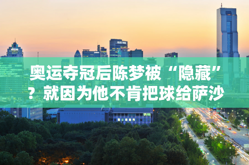 奥运夺冠后陈梦被“隐藏”？就因为他不肯把球给萨沙 冠军可能就已经决定了吗？