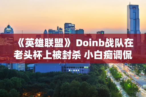 《英雄联盟》 Doinb战队在老头杯上被封杀 小白痴调侃道：比单打独斗还容易