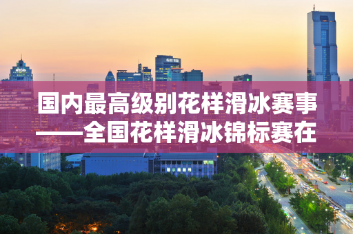 国内最高级别花样滑冰赛事——全国花样滑冰锦标赛在承德拉开帷幕