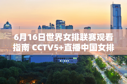 6月16日世界女排联赛观看指南 CCTV5+直播中国女排挑战波兰！