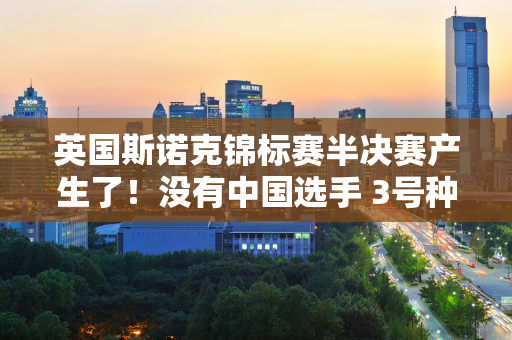 英国斯诺克锦标赛半决赛产生了！没有中国选手 3号种子选手 世界排名第3的五场比赛三连胜