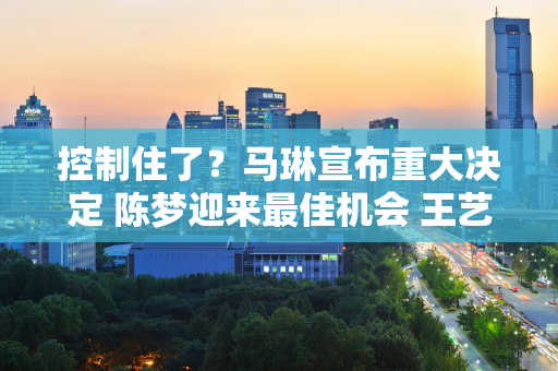 控制住了？马琳宣布重大决定 陈梦迎来最佳机会 王艺迪送人情