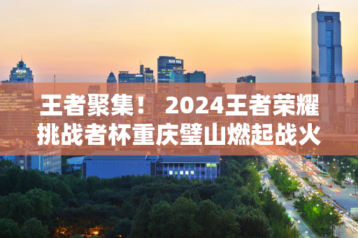 王者聚集！ 2024王者荣耀挑战者杯重庆璧山燃起战火