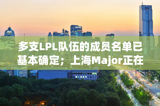 多支LPL队伍的成员名单已基本确定；上海Major正在如火如荼地进行中