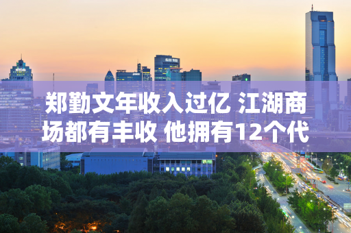 郑勤文年收入过亿 江湖商场都有丰收 他拥有12个代言并创造了新纪录