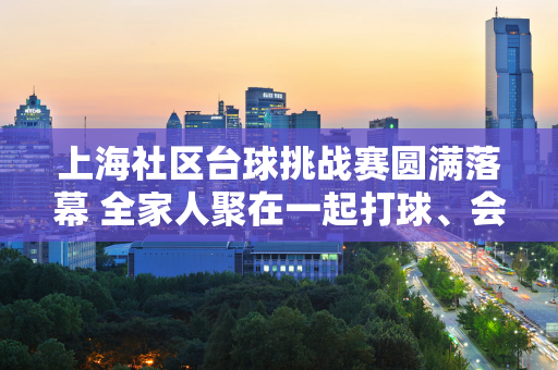 上海社区台球挑战赛圆满落幕 全家人聚在一起打球、会见朋友