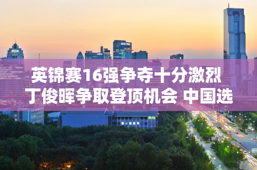 英锦赛16强争夺十分激烈 丁俊晖争取登顶机会 中国选手争夺晋级名额