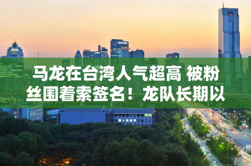 马龙在台湾人气超高 被粉丝围着索签名！龙队长期以来对宝岛美食很感兴趣