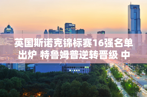 英国斯诺克锦标赛16强名单出炉 特鲁姆普逆转晋级 中国军团3名选手晋级！