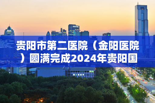 贵阳市第二医院（金阳医院）圆满完成2024年贵阳国际马拉松赛医疗保障任务