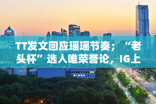 TT发文回应瑶瑶节奏；“老头杯”选人唯荣誉论，IG上野将重聚？