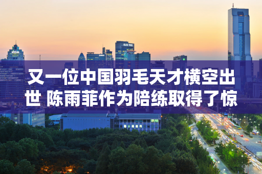 又一位中国羽毛天才横空出世 陈雨菲作为陪练取得了惊人的进步 爆冷击败了两位韩国世界冠军